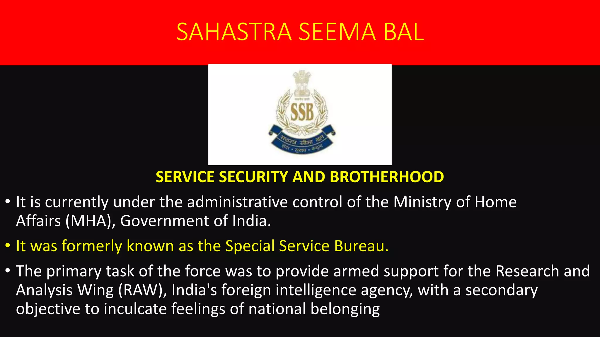 SAHASTRA SEEMA BAL
SERVICE SECURITY AND BROTHERHOOD
• It is currently under the administrative control of the Ministry of Home
Affairs (MHA), Government of India.
• It was formerly known as the Special Service Bureau.
• The primary task of the force was to provide armed support for the Research and
Analysis Wing (RAW), India's foreign intelligence agency, with a secondary
objective to inculcate feelings of national belonging
 