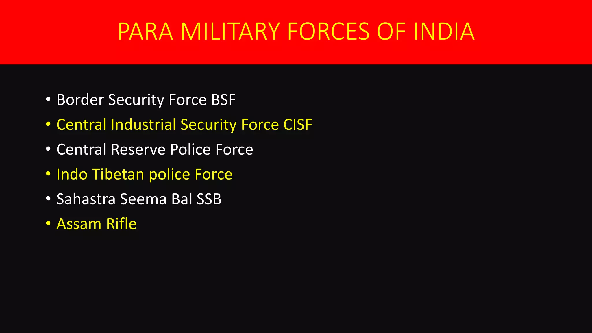 PARA MILITARY FORCES OF INDIA
• Border Security Force BSF
• Central Industrial Security Force CISF
• Central Reserve Police Force
• Indo Tibetan police Force
• Sahastra Seema Bal SSB
• Assam Rifle
 