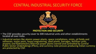 CENTRAL INDUSTRIAL SECURITY FORCE
PROTECTION AND SECURITY
• The CISF provides security cover to 300 industrial units and other establishments
located all over India.
• Industrial sectors like atomic power plants, space installations, mints, oil fields and
refineries, major ports, heavy engineering, steel plants, barrages, fertiliser units,
airports and hydroelectric/thermal power plants owned and controlled by Central
Public Sector Undertakings (PSUs), and currency note presses producing Indian currency
are protected by CISF.
 