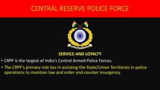 CENTRAL RESERVE POLICE FORCE
SERVICE AND LOYALTY
• CRPF is the largest of India's Central Armed Police Forces.
• The CRPF's primary role lies in assisting the State/Union Territories in police
operations to maintain law and order and counter insurgency.
 