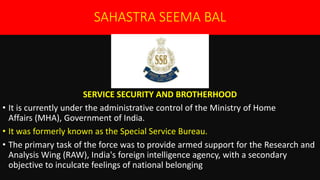 SAHASTRA SEEMA BAL
SERVICE SECURITY AND BROTHERHOOD
• It is currently under the administrative control of the Ministry of Home
Affairs (MHA), Government of India.
• It was formerly known as the Special Service Bureau.
• The primary task of the force was to provide armed support for the Research and
Analysis Wing (RAW), India's foreign intelligence agency, with a secondary
objective to inculcate feelings of national belonging
 