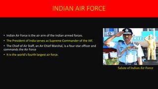 INDIAN AIR FORCE
• Indian Air Force is the air arm of the Indian armed forces.
• The President of India serves as Supreme Commander of the IAF.
• The Chief of Air Staff, an Air Chief Marshal, is a four-star officer and
commands the Air Force..
• It is the world's fourth largest air force.
Salute of Indian Air Force
 