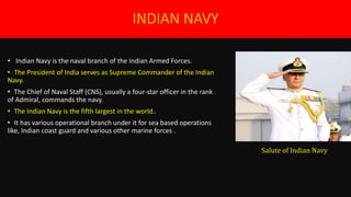 INDIAN NAVY
• Indian Navy is the naval branch of the Indian Armed Forces.
• The President of India serves as Supreme Commander of the Indian
Navy.
• The Chief of Naval Staff (CNS), usually a four-star officer in the rank
of Admiral, commands the navy.
• The Indian Navy is the fifth largest in the world..
• It has various operational branch under it for sea based operations
like, Indian coast guard and various other marine forces .
Salute of Indian Navy
 