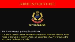 BORDER SECURITY FORCE
DUTY UNTO DEATH
• The Primary Border guarding force of India.
• It is one of the five Central Armed Police Forces of the Union of India, it was
raised in the wake of the 1965 War on 1 December 1965, "for ensuring the
security of the borders of India.
 