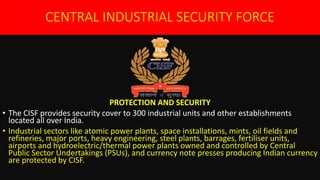 CENTRAL INDUSTRIAL SECURITY FORCE
PROTECTION AND SECURITY
• The CISF provides security cover to 300 industrial units and other establishments
located all over India.
• Industrial sectors like atomic power plants, space installations, mints, oil fields and
refineries, major ports, heavy engineering, steel plants, barrages, fertiliser units,
airports and hydroelectric/thermal power plants owned and controlled by Central
Public Sector Undertakings (PSUs), and currency note presses producing Indian currency
are protected by CISF.
 
