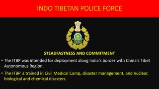INDO TIBETAN POLICE FORCE
STEADFASTNESS AND COMMITMENT
• The ITBP was intended for deployment along India's border with China's Tibet
Autonomous Region.
• The ITBP is trained in Civil Medical Camp, disaster management, and nuclear,
biological and chemical disasters.
 