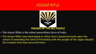 ASSAM RIFLE
FRIENDS OF THE HILL PEOPLE
• The Assam Rifles is the oldest paramilitary force of India.
• The Assam Rifles have developed an ethos that is based primarily upon the
notion of extending the hand of friendship with the people of the region despite
the troubles that have occurred there.
 