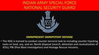 INDIAN ARMY SPECIAL FORCE
NATIONAL SECURITY GUARD
OMNIPRESENT OMNIPOTENT DEFENSE
• The NSG is trained to conduct counter terrorist task to including counter hijacking
tasks on land, sea, and air; Bomb disposal (search, detection and neutralization of
IEDs); PBI (Post Blast Investigation) and Hostage Rescue missions.
 