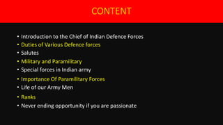 CONTENT
• Introduction to the Chief of Indian Defence Forces
• Duties of Various Defence forces
• Salutes
• Military and Paramilitary
• Special forces in Indian army
• Importance Of Paramilitary Forces
• Life of our Army Men
• Ranks
• Never ending opportunity if you are passionate
 
