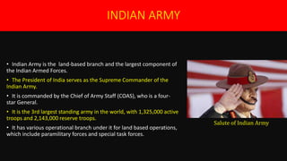 INDIAN ARMY
• Indian Army is the land-based branch and the largest component of
the Indian Armed Forces.
• The President of India serves as the Supreme Commander of the
Indian Army.
• It is commanded by the Chief of Army Staff (COAS), who is a four-
star General.
• It is the 3rd largest standing army in the world, with 1,325,000 active
troops and 2,143,000 reserve troops.
• It has various operational branch under it for land based operations,
which include paramilitary forces and special task forces.
Salute of Indian Army
 
