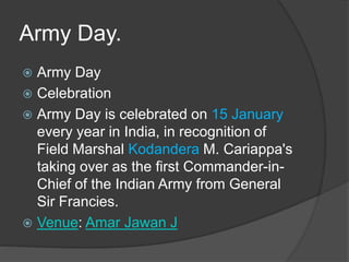 Army Day.
 Army Day
 Celebration
 Army Day is celebrated on 15 January
every year in India, in recognition of
Field Marshal Kodandera M. Cariappa's
taking over as the first Commander-in-
Chief of the Indian Army from General
Sir Francies.
 Venue: Amar Jawan J
 