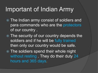 Important of Indian Army
 The Indian army consist of soldiers and
para commands who are the protectors
of our country .
 The security of our country depends the
soldiers and if he will be fully trained
then only our country would be safe.
 The soldiers spend their whole night
without resting . They do their duty 24
hours and 365 days.
 