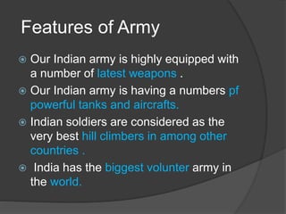 Features of Army
 Our Indian army is highly equipped with
a number of latest weapons .
 Our Indian army is having a numbers pf
powerful tanks and aircrafts.
 Indian soldiers are considered as the
very best hill climbers in among other
countries .
 India has the biggest volunter army in
the world.
 