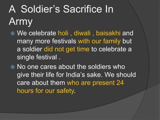 A Soldier’s Sacrifice In
Army
 We celebrate holi , diwali , baisakhi and
many more festivals with our family but
a soldier did not get time to celebrate a
single festival .
 No one cares about the soldiers who
give their life for India’s sake. We should
care about them who are present 24
hours for our safety.
 