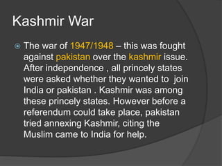 Kashmir War
 The war of 1947/1948 – this was fought
against pakistan over the kashmir issue.
After independence , all princely states
were asked whether they wanted to join
India or pakistan . Kashmir was among
these princely states. However before a
referendum could take place, pakistan
tried annexing Kashmir, citing the
Muslim came to India for help.
 