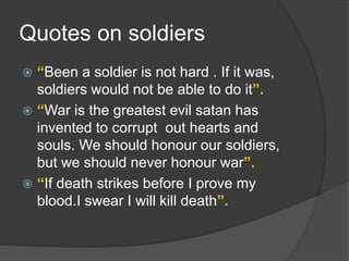 Quotes on soldiers
 “Been a soldier is not hard . If it was,
soldiers would not be able to do it”.
 “War is the greatest evil satan has
invented to corrupt out hearts and
souls. We should honour our soldiers,
but we should never honour war”.
 “If death strikes before I prove my
blood.I swear I will kill death”.
 