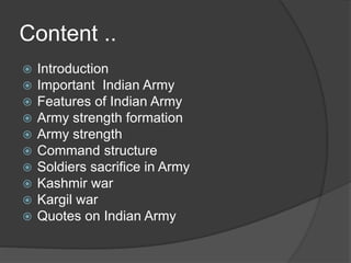 Content ..
 Introduction
 Important Indian Army
 Features of Indian Army
 Army strength formation
 Army strength
 Command structure
 Soldiers sacrifice in Army
 Kashmir war
 Kargil war
 Quotes on Indian Army
 