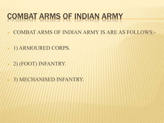 COMBAT ARMS OF INDIAN ARMY
 COMBAT ARMS OF INDIAN ARMY IS ARE AS FOLLOWS:-
 1) ARMOURED CORPS.
 2) (FOOT) INFANTRY.
 3) MECHANISED INFANTRY.
 