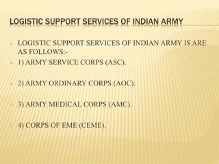 LOGISTIC SUPPORT SERVICES OF INDIAN ARMY
 LOGISTIC SUPPORT SERVICES OF INDIAN ARMY IS ARE
AS FOLLOWS:-
 1) ARMY SERVICE CORPS (ASC).
 2) ARMY ORDINARY CORPS (AOC).
 3) ARMY MEDICAL CORPS (AMC).
 4) CORPS OF EME (CEME).
 