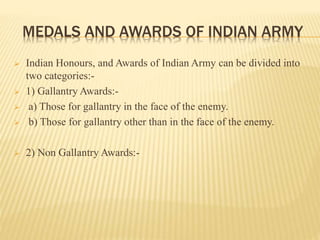 MEDALS AND AWARDS OF INDIAN ARMY
 Indian Honours, and Awards of Indian Army can be divided into
two categories:-
 1) Gallantry Awards:-
 a) Those for gallantry in the face of the enemy.
 b) Those for gallantry other than in the face of the enemy.
 2) Non Gallantry Awards:-
 