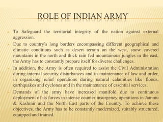 ROLE OF INDIAN ARMY
 To Safeguard the territorial integrity of the nation against external
aggression.
 Due to country’s long borders encompassing different geographical and
climatic conditions such as desert terrain on the west, snow covered
mountains in the north and thick rain fed mountainous jungles in the east,
the Army has to constantly prepare itself for diverse challenges.
 In addition, the Army is often required to assist the Civil Administration
during internal security disturbances and in maintenance of law and order,
in organizing relief operations during natural calamities like floods,
earthquakes and cyclones and in the maintenance of essential services.
 Demands of the army have increased manifold due to continuous
deployment of its forces in intense counter insurgency operations in Jammu
& Kashmir and the North East parts of the Country. To achieve these
objectives, the Army has to be constantly modernized, suitably structured,
equipped and trained.
 