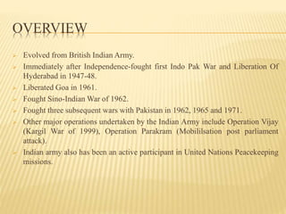 OVERVIEW
 Evolved from British Indian Army.
 Immediately after Independence-fought first Indo Pak War and Liberation Of
Hyderabad in 1947-48.
 Liberated Goa in 1961.
 Fought Sino-Indian War of 1962.
 Fought three subsequent wars with Pakistan in 1962, 1965 and 1971.
 Other major operations undertaken by the Indian Army include Operation Vijay
(Kargil War of 1999), Operation Parakram (Mobililsation post parliament
attack).
 Indian army also has been an active participant in United Nations Peacekeeping
missions.
 