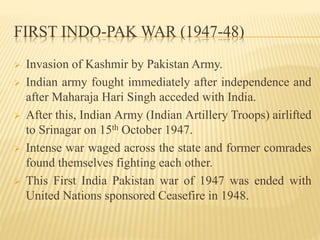 FIRST INDO-PAK WAR (1947-48)
 Invasion of Kashmir by Pakistan Army.
 Indian army fought immediately after independence and
after Maharaja Hari Singh acceded with India.
 After this, Indian Army (Indian Artillery Troops) airlifted
to Srinagar on 15th October 1947.
 Intense war waged across the state and former comrades
found themselves fighting each other.
 This First India Pakistan war of 1947 was ended with
United Nations sponsored Ceasefire in 1948.
 