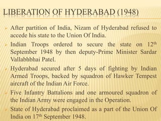 LIBERATION OF HYDERABAD (1948)
 After partition of India, Nizam of Hyderabad refused to
accede his state to the Union Of India.
 Indian Troops ordered to secure the state on 12th
September 1948 by then deputy-Prime Minister Sardar
Vallabhbhai Patel.
 Hyderabad secured after 5 days of fighting by Indian
Armed Troops, backed by squadron of Hawker Tempest
aircraft of the Indian Air Force.
 Five Infantry Battalions and one armoured squadron of
the Indian Army were engaged in the Operation.
 State of Hyderabad proclaimed as a part of the Union Of
India on 17th September 1948.
 
