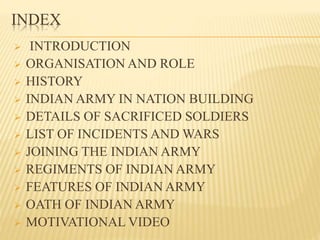 INDEX
 INTRODUCTION
 ORGANISATION AND ROLE
 HISTORY
 INDIAN ARMY IN NATION BUILDING
 DETAILS OF SACRIFICED SOLDIERS
 LIST OF INCIDENTS AND WARS
 JOINING THE INDIAN ARMY
 REGIMENTS OF INDIAN ARMY
 FEATURES OF INDIAN ARMY
 OATH OF INDIAN ARMY
 MOTIVATIONAL VIDEO
 