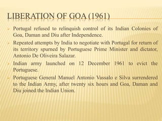 LIBERATION OF GOA (1961)
 Portugal refused to relinquish control of its Indian Colonies of
Goa, Daman and Diu after Independence.
 Repeated attempts by India to negotiate with Portugal for return of
its territory spurned by Portuguese Prime Minister and dictator,
Antonio De Oliveira Salazar.
 Indian army launched on 12 December 1961 to evict the
Portuguese.
 Portuguese General Manuel Antonio Vassalo e Silva surrendered
to the Indian Army, after twenty six hours and Goa, Daman and
Diu joined the Indian Union.
 