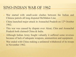 SINO-INDIAN WAR OF 1962
 War started with small-scale clashes between the Indian and
Chinese patrols all long disputed McMahon Line.
 China launched major attack in Arunachal Pradesh on 12th October
1962.
 This war was caused by dispute over Aksai, Chin and Arunachal
Pradesh both claimed China & India.
 Although Indian Army fought valiantly it suffered some reverses
because of lack of adequate weapons, ammunition and equipment.
 War ended with China making a unilateral withdrawal of its troops
in November 1962.
 