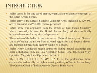 INTRODUCTION
 Indian Army is the land based branch, organization or largest component of
the Indian Armed Forces.
 Indian army is the Largest Standing Volunteer Army including 1, 129, 900
active personnel and 960,000 reserve personnel.
 Indian army was originated from the armies of East Indian Company,
which eventually became the British Indian Army which also finally
became the national army after Independence.
 The mission of the Indian Army is to ensure National Security and National
Unity, defending the nation from external aggression and internal threats,
and maintaining peace and security within its Borders.
 Indian Army Conducted rescue operations during natural calamities and
other disturbances they are Like Operation Surya Hope, Operation Vijay,
Operation Meghdoot and Operation Cactus etc.
 The COAS (CHIEF OF ARMY STAFF) is the professional head,
commander and usually the highest ranking military officer in Indian Army.
The Current COAS of Indian Army is General Bipin Rawat.
 