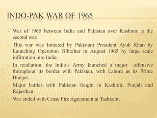INDO-PAK WAR OF 1965
 War of 1965 between India and Pakistan over Kashmir is the
second war.
 This war was Initiated by Pakistani President Ayub Khan by
Launching Operation Gibraltar in August 1965 by large scale
infiltration into India.
 In retaliation, the India’s Army launched a major offensive
throughout its border with Pakistan, with Lahore as its Prime
Budget.
 Major battles with Pakistan fought in Kashmir, Punjab and
Rajasthan.
 War ended with Cease Fire Agreement at Tashkent.
 