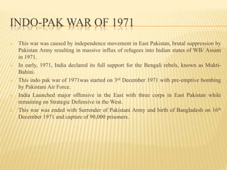 INDO-PAK WAR OF 1971
 This war was caused by independence movement in East Pakistan, brutal suppression by
Pakistan Army resulting in massive influx of refugees into Indian states of WB/ Assam
in 1971.
 In early, 1971, India declared its full support for the Bengali rebels, known as Mukti-
Bahini.
 This indo pak war of 1971was started on 3rd December 1971 with pre-emptive bombing
by Pakistani Air Force.
 India Launched major offensive in the East with three corps in East Pakistan while
remaining on Strategic Defensive in the West.
 This war was ended with Surrender of Pakistani Army and birth of Bangladesh on 16th
December 1971 and capture of 90,000 prisoners.
 