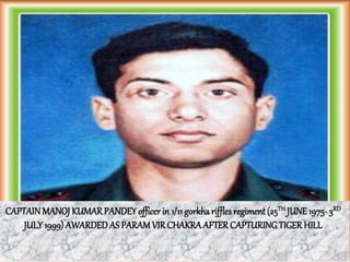 CAPTAINMANOJ KUMARPANDEYofficer in 1/11 gorkharifflesregiment (25TH JUNE1975- 3RD
JULY 1999) AWARDEDAS PARAMVIRCHAKRAAFTERCAPTURINGTIGERHILL
 