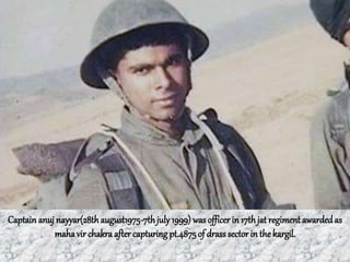 Captain anuj nayyar(28thaugust1975-7thjuly1999) was officer in 17thjat regiment awarded as
mahavir chakra after capturing pt.4875of drass sectorin the kargil.
 