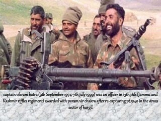 captainvikrambatra(9th September 1974-7thjuly1999) wasan officerin 13th j&k (Jammuand
Kashmir rifflesregiment)awardedwithparam vir chakra afterre-capturingpt.5140 in the drass
sector of kargil
 