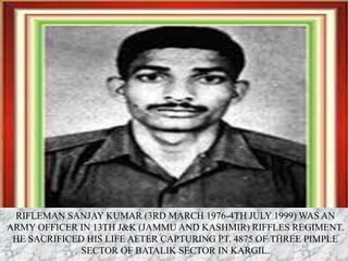 RIFLEMAN SANJAY KUMAR (3RD MARCH 1976-4TH JULY 1999) WAS AN
ARMY OFFICER IN 13TH J&K (JAMMU AND KASHMIR) RIFFLES REGIMENT.
HE SACRIFICED HIS LIFE AFTER CAPTURING PT. 4875 OF THREE PIMPLE
SECTOR OF BATALIK SECTOR IN KARGIL.
 