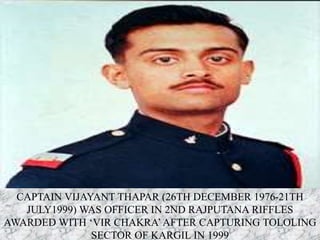 CAPTAIN VIJAYANT THAPAR (26TH DECEMBER 1976-21TH
JULY1999) WAS OFFICER IN 2ND RAJPUTANA RIFFLES
AWARDED WITH ‘VIR CHAKRA’AFTER CAPTURING TOLOLING
SECTOR OF KARGIL IN 1999
 
