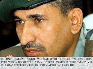 COLONEL BALWAN SINGH PANGHAL (17TH OCTOBER 1973-22ND JULY
1999) WAS A DECORATED ARMY OFFICER AWARDED WITH “MAHA VIR
CHAKRA” AFTER SUCCESSFULLY RE-CAPTURING TIGER HILL.
 