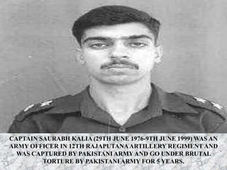 CAPTAIN SAURABH KALIA (29TH JUNE 1976-9TH JUNE 1999) WAS AN
ARMY OFFICER IN 12TH RAJAPUTANAARTILLERY REGIMENT AND
WAS CAPTURED BY PAKISTANI ARMY AND GO UNDER BRUTAL
TORTURE BY PAKISTANI ARMY FOR 5 YEARS.
 