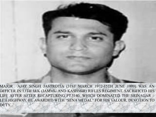 MAJOR AJAY SINGH JASTROTIA (31ST MARCH 1972-15TH JUNE 1999) WAS AN
OFFICER IN 13TH J&K (JAMMU AND KASHMIR) RIFLES REGIMENT. SACRIFICED HIS
LIFE AFTER AFTER RECAPTURING PT.5140, WHICH DOMINATED THE SRINAGAR –
LEH HIGHWAY. HE AWARDED WITH “SENA MEDAL” FOR HIS VALOUR, DEVOTION TO
DUTY.
 