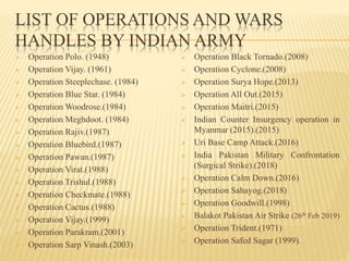 LIST OF OPERATIONS AND WARS
HANDLES BY INDIAN ARMY
 Operation Polo. (1948)
 Operation Vijay. (1961)
 Operation Steeplechase. (1984)
 Operation Blue Star. (1984)
 Operation Woodrose.(1984)
 Operation Meghdoot. (1984)
 Operation Rajiv.(1987)
 Operation Bluebird.(1987)
 Operation Pawan.(1987)
 Operation Virat.(1988)
 Operation Trishul.(1988)
 Operation Checkmate.(1988)
 Operation Cactus.(1988)
 Operation Vijay.(1999)
 Operation Parakram.(2001)
 Operation Sarp Vinash.(2003)
 Operation Black Tornado.(2008)
 Operation Cyclone.(2008)
 Operation Surya Hope.(2013)
 Operation All Out.(2015)
 Operation Maitri.(2015)
 Indian Counter Insurgency operation in
Myanmar (2015).(2015)
 Uri Base Camp Attack.(2016)
 India Pakistan Military Confrontation
(Surgical Strike).(2018)
 Operation Calm Down.(2016)
 Operation Sahayog.(2018)
 Operation Goodwill.(1998)
 Balakot Pakistan Air Strike (26th Feb 2019)
 Operation Trident.(1971)
 Operation Safed Sagar (1999).
 