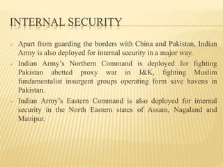 INTERNAL SECURITY
 Apart from guarding the borders with China and Pakistan, Indian
Army is also deployed for internal security in a major way.
 Indian Army’s Northern Command is deployed for fighting
Pakistan abetted proxy war in J&K, fighting Muslim
fundamentalist insurgent groups operating form save havens in
Pakistan.
 Indian Army’s Eastern Command is also deployed for internal
security in the North Eastern states of Assam, Nagaland and
Manipur.
 