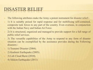 DISASTER RELIEF
 The following attributes make the Army a potent instrument for disaster relief:-
 1) It is suitably poised for rapid response and for mobillising self-contained,
composite task forces to any part of the country. Even overseas, in conjunction
with the Indian Navy and Indian Air Force.
 2) It is structured, organized and managed to provide support for a full range of
public relief services.
 3) The versatille capabilities of the Army to respond to any form of disaster
situation can be exemplified by the assistance provides during the Following
disasters:-
 1) Tsunami Disaster (2004).
 2) Kashmir Earthquake (2005).
 3) Leh Cloud Burst (2010).
 4) Sikkim Earthquake (2011)
 