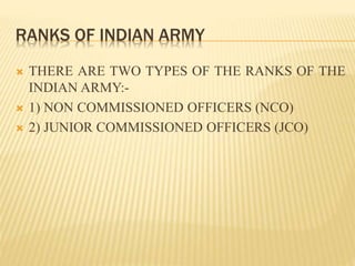 RANKS OF INDIAN ARMY
 THERE ARE TWO TYPES OF THE RANKS OF THE
INDIAN ARMY:-
 1) NON COMMISSIONED OFFICERS (NCO)
 2) JUNIOR COMMISSIONED OFFICERS (JCO)
 