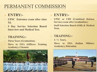 PERMANENT COMMISSION
 ENTRY:-
 UPSC Entrance exam after class
XI.
 5 Day Service Selection Board
Interview and Medical Test.
 TRAINING:-
 Three Years (Graduation).
 Move to OTA (Officers Training
Academy), Chennai.
 ENTRY:-
 UPSC or CDS (Combined Defense
Service) exam after Graduation.)
 Staff Selection Board (SSB) & Medical
Tests.
 TRAINING:-
 1 / ½ Years.
 Move to IMA (Indian Military
Academy), Dehradun.
 