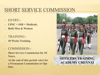 SHORT SERVICE COMMISSION
 ENTRY:-
 UPSC + SSB + Medicals.
 Both Men & Women
 TRAINING:-
 49 Weeks Training.
 COMMISSION:-
 Short Service Commission for 10
Years.
 At the end of this period- elect for
a Permanent Commission or Opt
Out.
OFFICERS TRAINING
ACADEMY CHENNAI
 