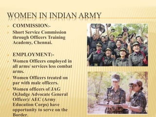 WOMEN IN INDIAN ARMY
 COMMISSION:-
 Short Service Commission
through Officers Training
Academy, Chennai.
 EMPLOYMENT:-
 Women Officers employed in
all arms/ services less combat
arms.
 Women Officers treated on
par with male officers.
 Women officers of JAG
O(Judge Advocate General
Officer)/ AEC (Army
Education Corps) have
opportunity to serve on the
Border.
 