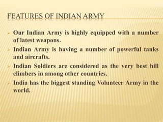 FEATURES OF INDIAN ARMY
 Our Indian Army is highly equipped with a number
of latest weapons.
 Indian Army is having a number of powerful tanks
and aircrafts.
 Indian Soldiers are considered as the very best hill
climbers in among other countries.
 India has the biggest standing Volunteer Army in the
world.
 